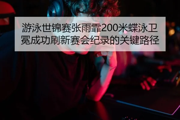 游泳世锦赛张雨霏200米蝶泳卫冕成功刷新赛会纪录的关键路径